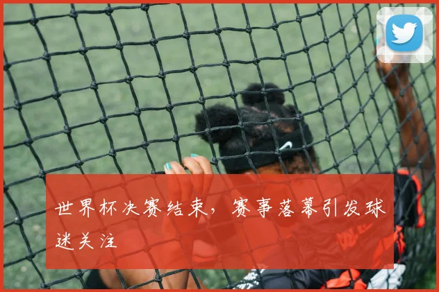 世界杯决赛结束，赛事落幕引发球迷关注