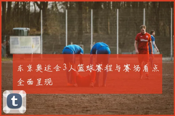 东京奥运会3人篮球赛程与赛场看点全面呈现
