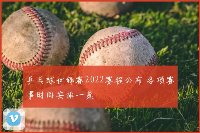 乒乓球世锦赛2022赛程公布 各项赛事时间安排一览