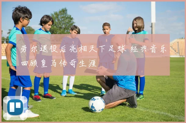 劳尔退役后亮相天下足球 经典音乐回顾皇马传奇生涯