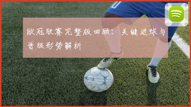 欧冠联赛完整版回顾：关键进球与晋级形势解析