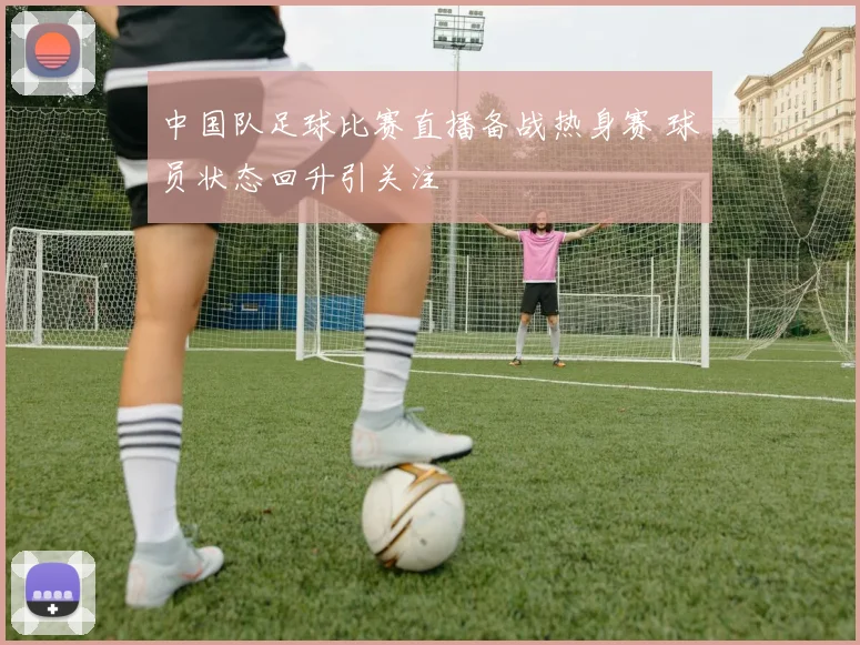 中国队足球比赛直播备战热身赛 球员状态回升引关注