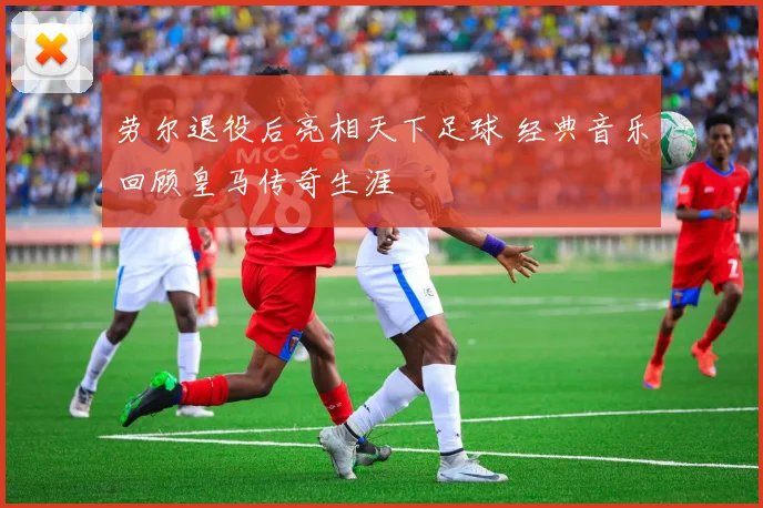 劳尔退役后亮相天下足球 经典音乐回顾皇马传奇生涯