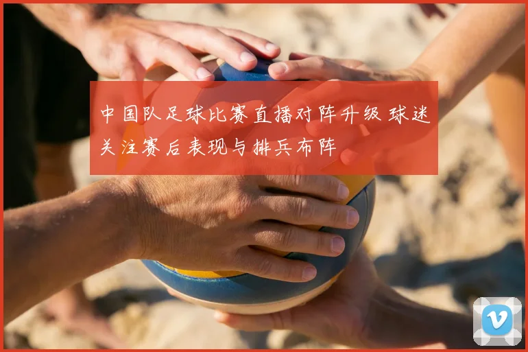 中国队足球比赛直播对阵升级 球迷关注赛后表现与排兵布阵