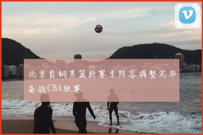 北京首钢男篮新赛季阵容调整完毕备战CBA联赛