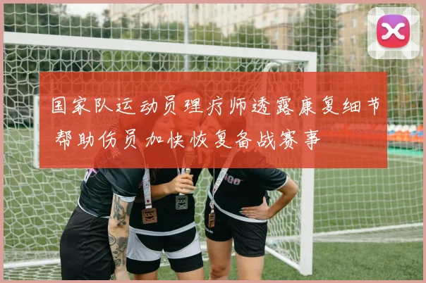 国家队运动员理疗师透露康复细节 帮助伤员加快恢复备战赛事