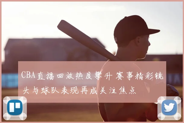 CBA直播回放热度攀升 赛事精彩镜头与球队表现再成关注焦点