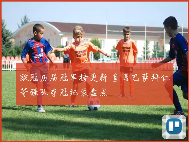 欧冠历届冠军榜更新 皇马巴萨拜仁等强队夺冠纪录盘点