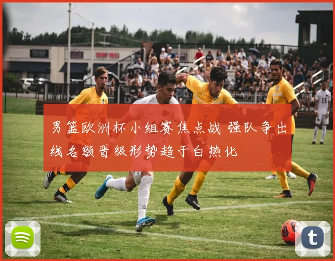 男篮欧洲杯小组赛焦点战 强队争出线名额晋级形势趋于白热化