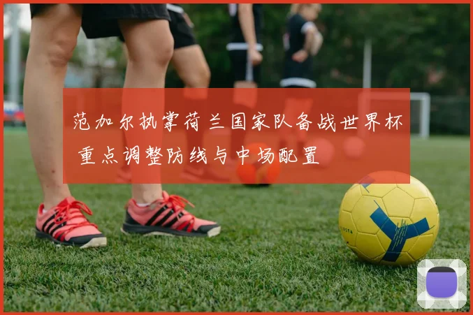 范加尔执掌荷兰国家队备战世界杯 重点调整防线与中场配置