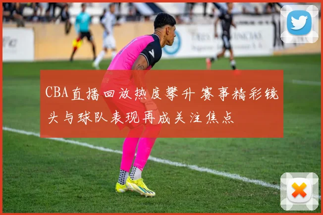 CBA直播回放热度攀升 赛事精彩镜头与球队表现再成关注焦点
