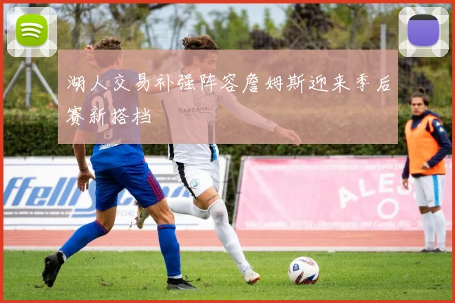 湖人交易补强阵容詹姆斯迎来季后赛新搭档