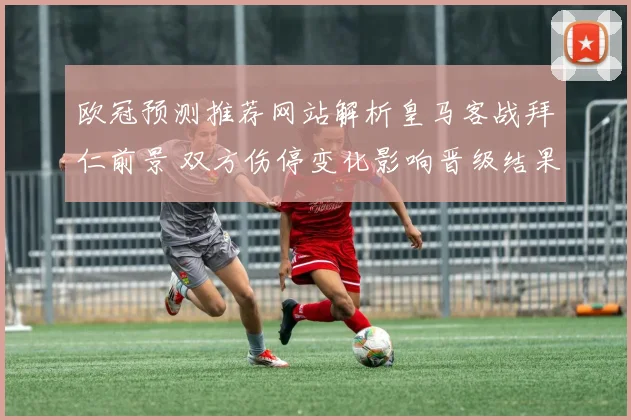欧冠预测推荐网站解析皇马客战拜仁前景 双方伤停变化影响晋级结果